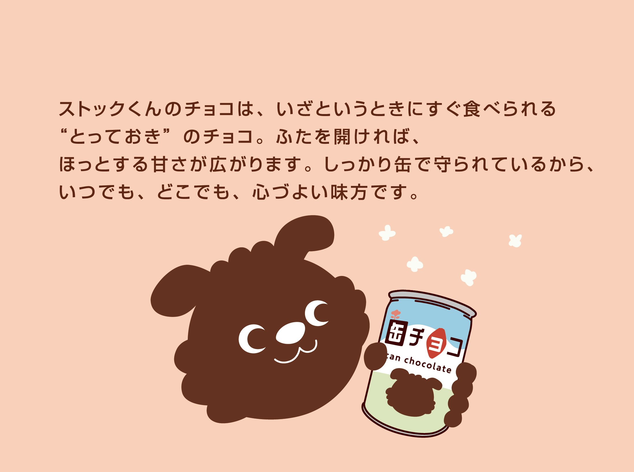 ストックくんのチョコは、いざというときにすぐ食べられる“とっておき”のチョコ。ふたを開ければ、ほっとする甘さが広がります。しっかり缶で守られているから、いつでも、どこでも、心づよい味方です。